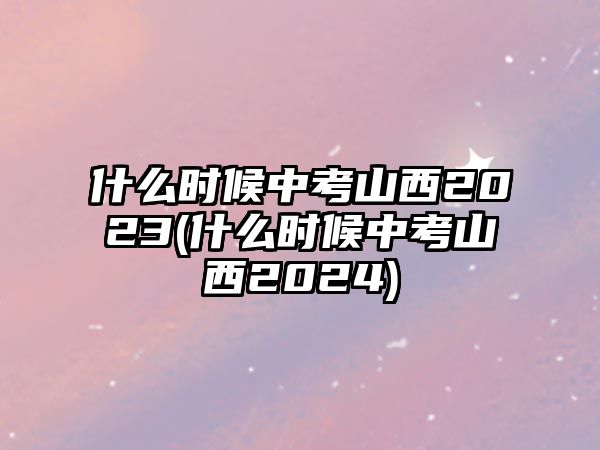 什么時(shí)候中考山西2023(什么時(shí)候中考山西2024)