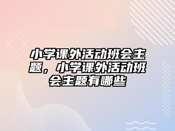 小學(xué)課外活動班會主題，小學(xué)課外活動班會主題有哪些
