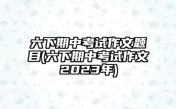六下期中考試作文題目(六下期中考試作文2023年)