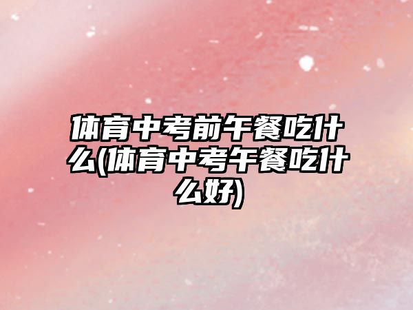體育中考前午餐吃什么(體育中考午餐吃什么好)