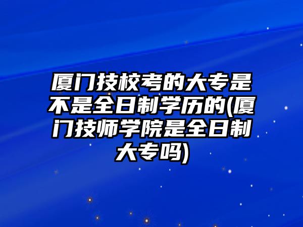 廈門技?？嫉拇髮Ｊ遣皇侨罩茖W歷的(廈門技師學院是全日制大專嗎)