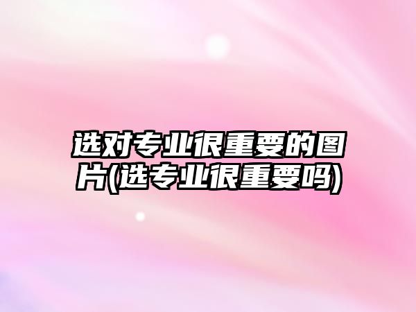 選對專業(yè)很重要的圖片(選專業(yè)很重要嗎)