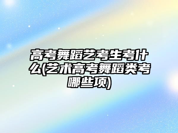 高考舞蹈藝考生考什么(藝術(shù)高考舞蹈類(lèi)考哪些項(xiàng))