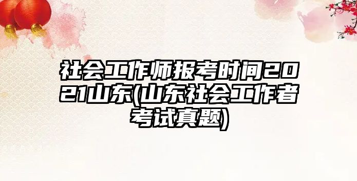 社會工作師報考時間2021山東(山東社會工作者考試真題)