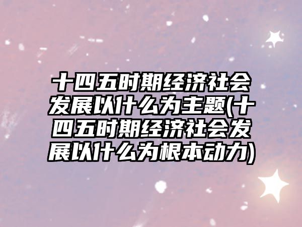 十四五時期經(jīng)濟(jì)社會發(fā)展以什么為主題(十四五時期經(jīng)濟(jì)社會發(fā)展以什么為根本動力)