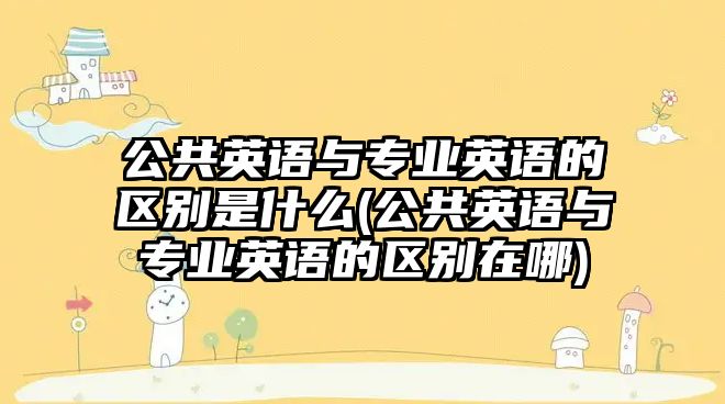 公共英語(yǔ)與專業(yè)英語(yǔ)的區(qū)別是什么(公共英語(yǔ)與專業(yè)英語(yǔ)的區(qū)別在哪)