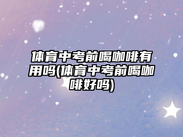 體育中考前喝咖啡有用嗎(體育中考前喝咖啡好嗎)