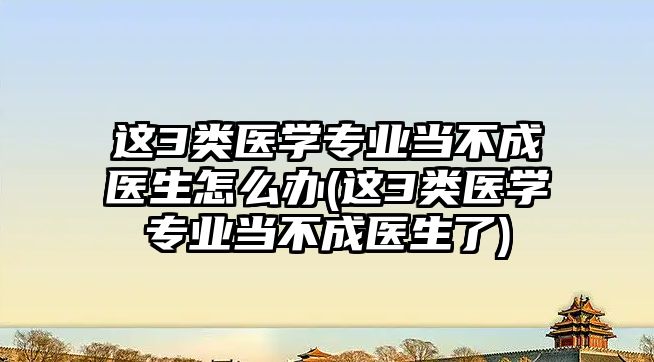 這3類醫(yī)學(xué)專業(yè)當(dāng)不成醫(yī)生怎么辦(這3類醫(yī)學(xué)專業(yè)當(dāng)不成醫(yī)生了)