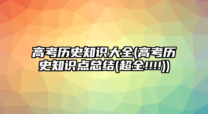 高考歷史知識大全(高考歷史知識點總結(超全!!!!))
