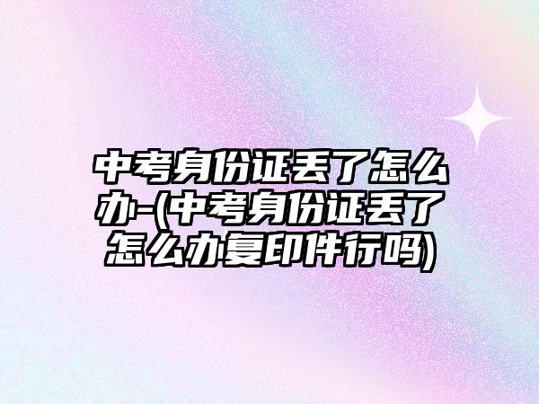 中考身份證丟了怎么辦-(中考身份證丟了怎么辦復(fù)印件行嗎)