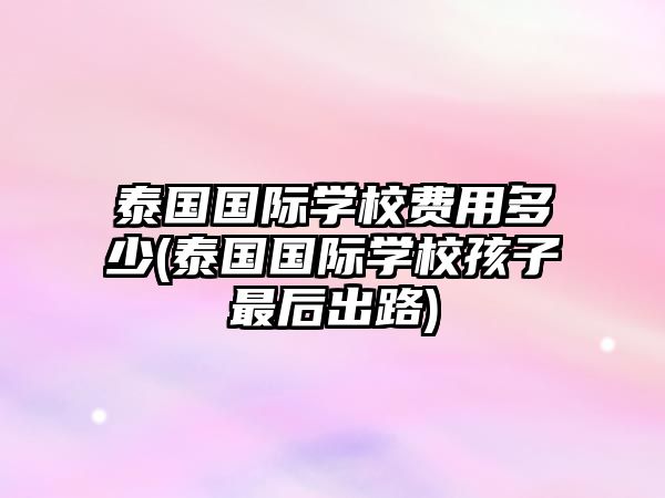 泰國國際學(xué)校費用多少(泰國國際學(xué)校孩子最后出路)