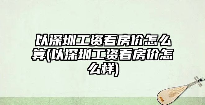 以深圳工資看房?jī)r(jià)怎么算(以深圳工資看房?jī)r(jià)怎么樣)