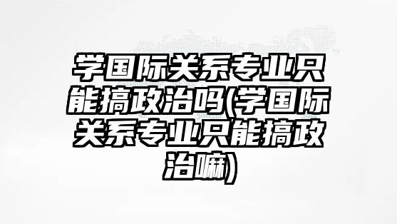 學(xué)國際關(guān)系專業(yè)只能搞政治嗎(學(xué)國際關(guān)系專業(yè)只能搞政治嘛)