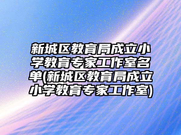 新城區(qū)教育局成立小學(xué)教育專(zhuān)家工作室名單(新城區(qū)教育局成立小學(xué)教育專(zhuān)家工作室)