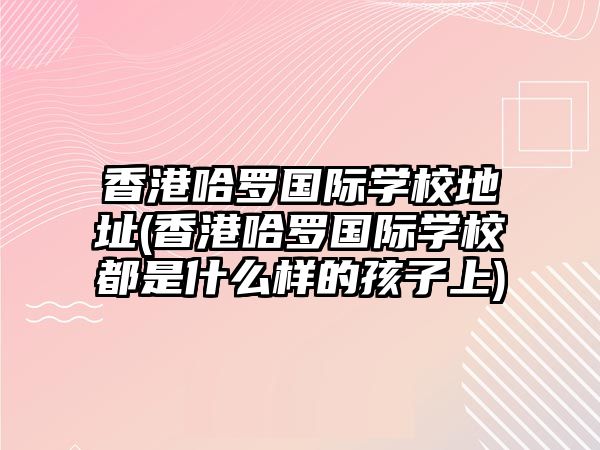 香港哈羅國際學(xué)校地址(香港哈羅國際學(xué)校都是什么樣的孩子上)