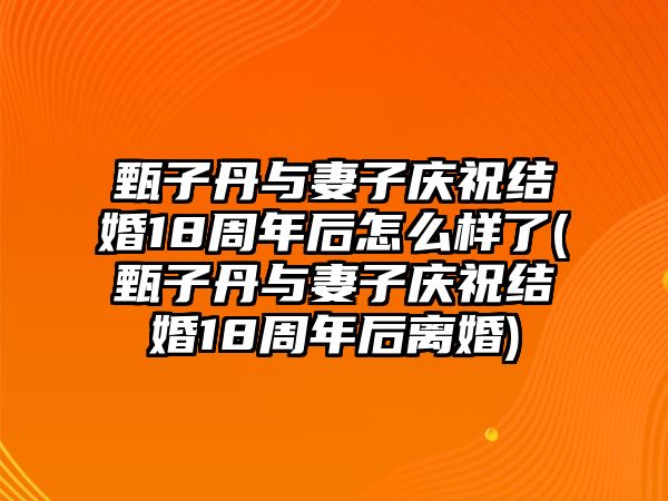 甄子丹與妻子慶祝結婚18周年后怎么樣了(甄子丹與妻子慶祝結婚18周年后離婚)