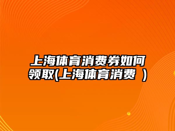 上海體育消費券如何領取(上海體育消費劵)