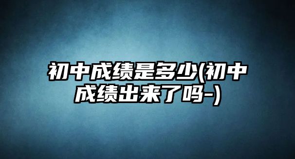 初中成績是多少(初中成績出來了嗎-)
