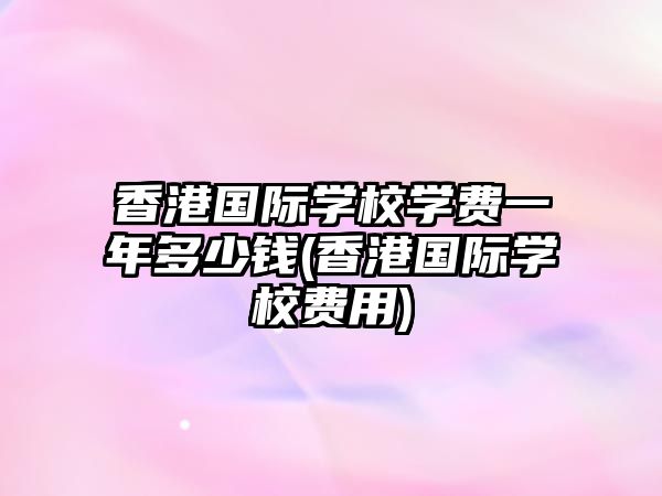 香港國(guó)際學(xué)校學(xué)費(fèi)一年多少錢(香港國(guó)際學(xué)校費(fèi)用)