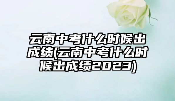 云南中考什么時候出成績(云南中考什么時候出成績2023)