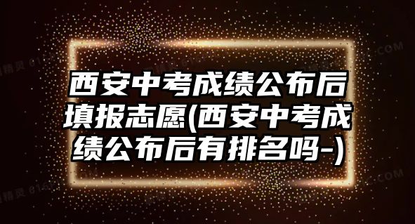 西安中考成績公布后填報志愿(西安中考成績公布后有排名嗎-)
