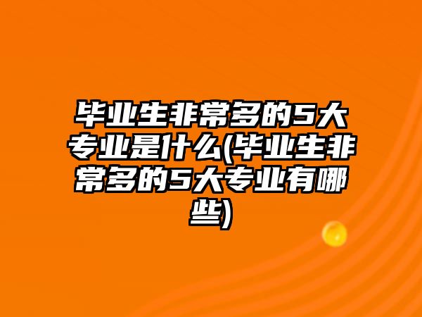 畢業(yè)生非常多的5大專業(yè)是什么(畢業(yè)生非常多的5大專業(yè)有哪些)