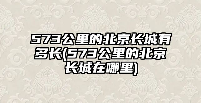 573公里的北京長城有多長(573公里的北京長城在哪里)