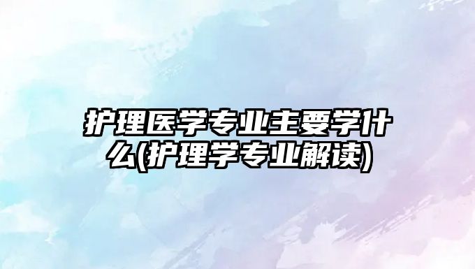 護(hù)理醫(yī)學(xué)專業(yè)主要學(xué)什么(護(hù)理學(xué)專業(yè)解讀)