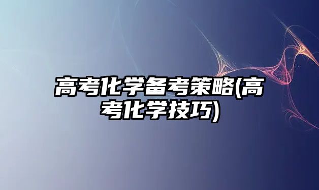 高考化學(xué)備考策略(高考化學(xué)技巧)