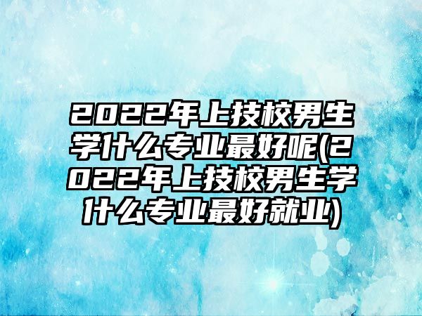 2022年上技校男生學(xué)什么專業(yè)最好呢(2022年上技校男生學(xué)什么專業(yè)最好就業(yè))