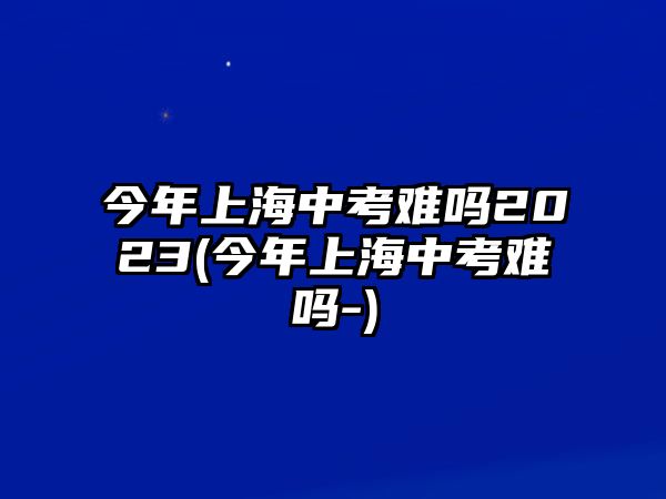 今年上海中考難嗎2023(今年上海中考難嗎-)