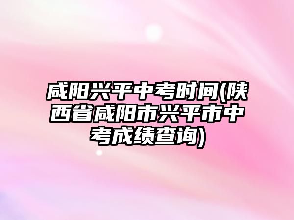 咸陽(yáng)興平中考時(shí)間(陜西省咸陽(yáng)市興平市中考成績(jī)查詢)