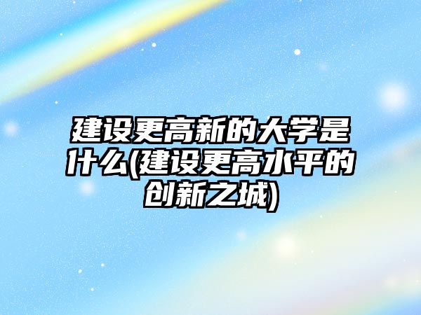 建設(shè)更高新的大學(xué)是什么(建設(shè)更高水平的創(chuàng)新之城)