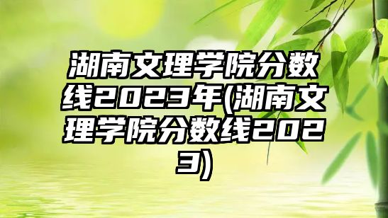 湖南文理學(xué)院分?jǐn)?shù)線2023年(湖南文理學(xué)院分?jǐn)?shù)線2023)
