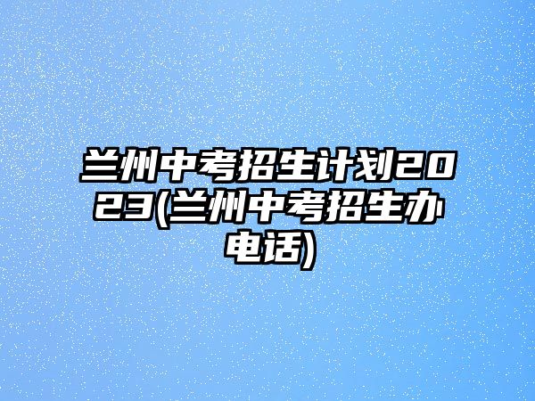 蘭州中考招生計劃2023(蘭州中考招生辦電話)
