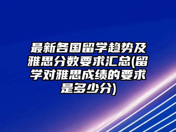 最新各國(guó)留學(xué)趨勢(shì)及雅思分?jǐn)?shù)要求匯總(留學(xué)對(duì)雅思成績(jī)的要求是多少分)