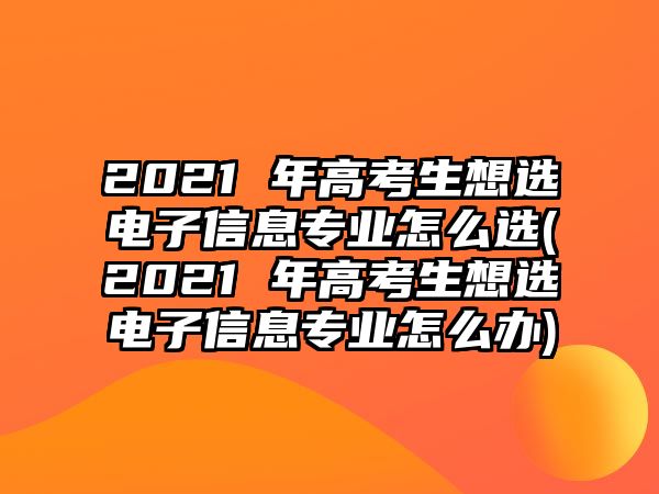 2021 年高考生想選電子信息專業(yè)怎么選(2021 年高考生想選電子信息專業(yè)怎么辦)