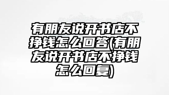 有朋友說開書店不掙錢怎么回答(有朋友說開書店不掙錢怎么回復(fù))