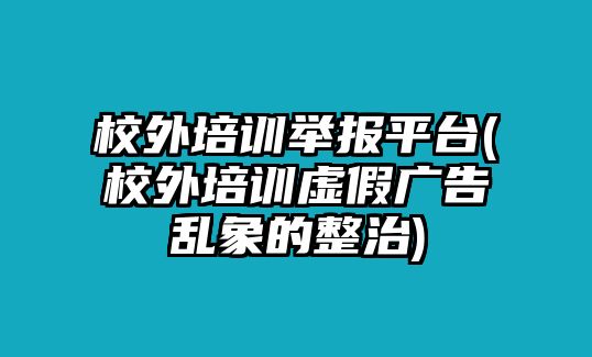校外培訓(xùn)舉報(bào)平臺(tái)(校外培訓(xùn)虛假?gòu)V告亂象的整治)