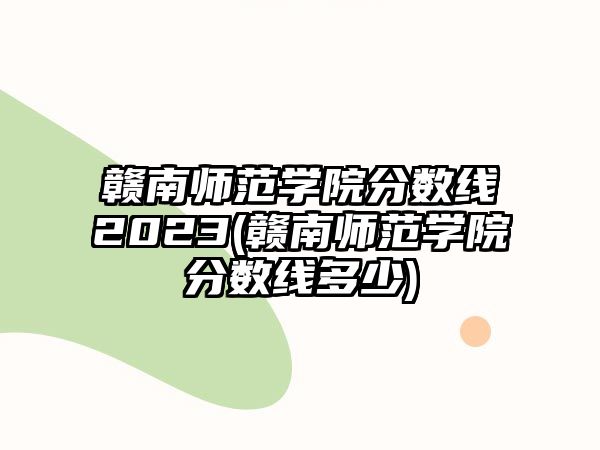 贛南師范學(xué)院分?jǐn)?shù)線2023(贛南師范學(xué)院分?jǐn)?shù)線多少)
