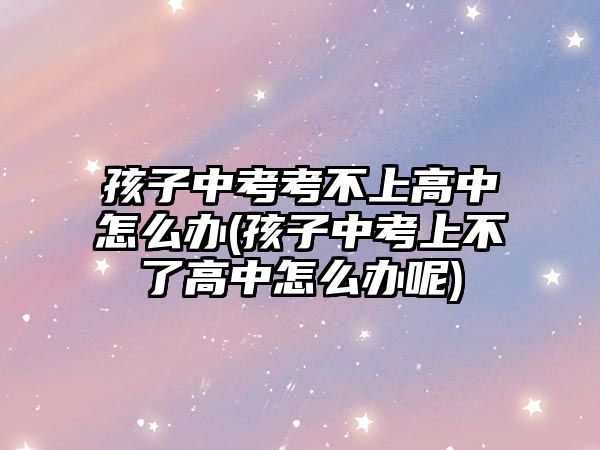 孩子中考考不上高中怎么辦(孩子中考上不了高中怎么辦呢)