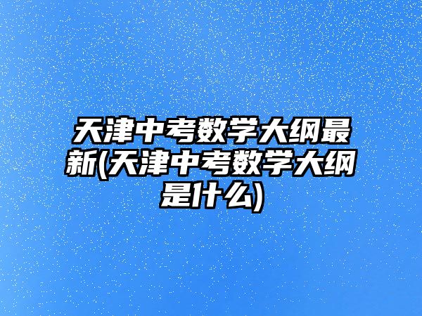 天津中考數(shù)學大綱最新(天津中考數(shù)學大綱是什么)