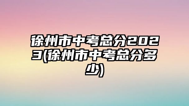 徐州市中考總分2023(徐州市中考總分多少)