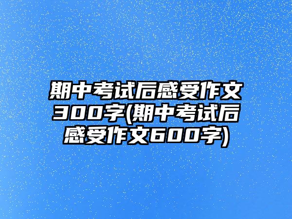 期中考試后感受作文300字(期中考試后感受作文600字)
