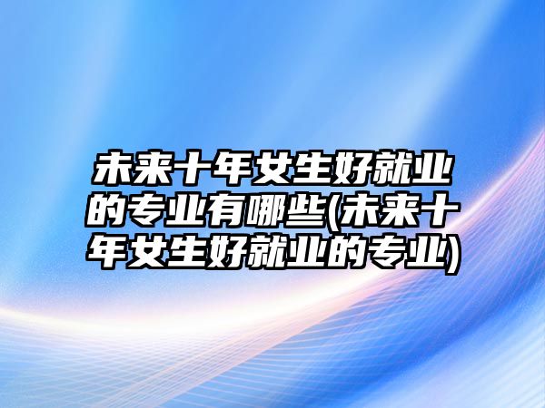未來十年女生好就業(yè)的專業(yè)有哪些(未來十年女生好就業(yè)的專業(yè))