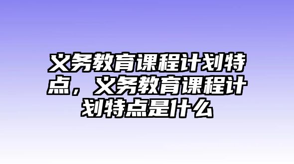 義務(wù)教育課程計(jì)劃特點(diǎn)，義務(wù)教育課程計(jì)劃特點(diǎn)是什么