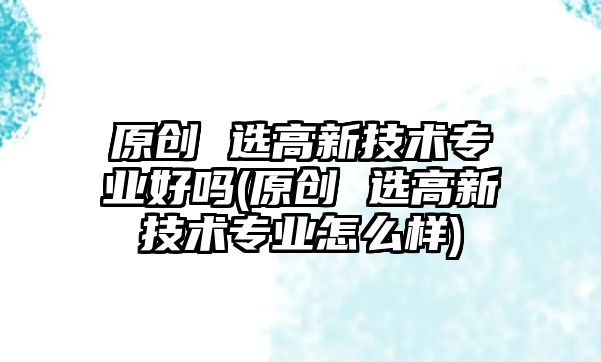 原創(chuàng) 選高新技術(shù)專業(yè)好嗎(原創(chuàng) 選高新技術(shù)專業(yè)怎么樣)