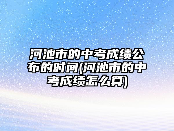 河池市的中考成績(jī)公布的時(shí)間(河池市的中考成績(jī)?cè)趺此?