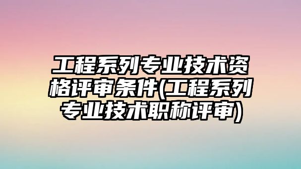 工程系列專業(yè)技術(shù)資格評審條件(工程系列專業(yè)技術(shù)職稱評審)