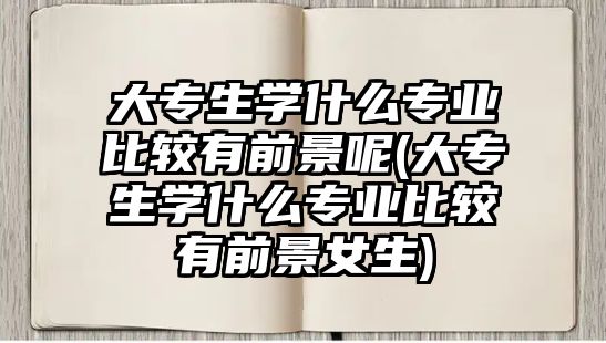大專生學什么專業(yè)比較有前景呢(大專生學什么專業(yè)比較有前景女生)